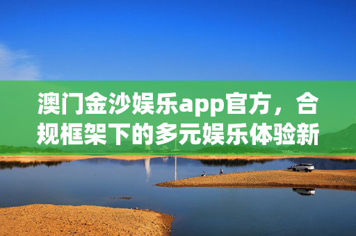 澳门金沙娱乐app官方，合规框架下的多元娱乐体验新选择，澳门金沙娱乐app官方，合规框架下的多元娱乐新选择