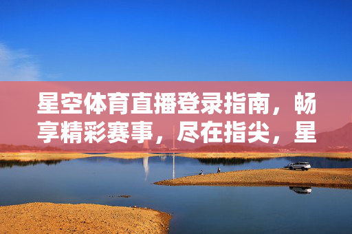 星空体育直播登录指南，畅享精彩赛事，尽在指尖，星空体育直播登录指南，畅享赛事尽在指尖