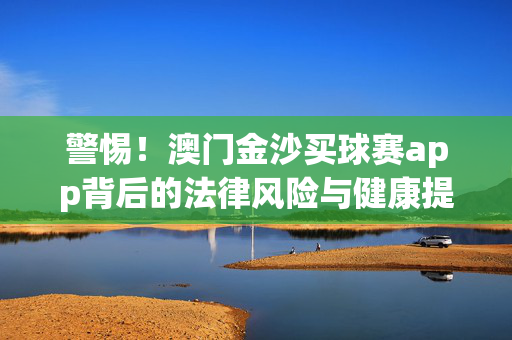 警惕！澳门金沙买球赛app背后的法律风险与健康提醒