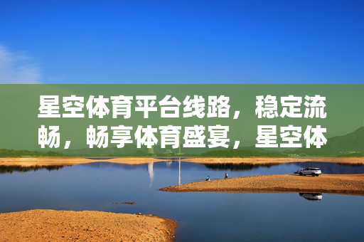 星空体育平台线路，稳定流畅，畅享体育盛宴，星空体育平台，稳定流畅线路，畅享体育盛宴