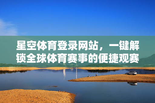 星空体育登录网站，一键解锁全球体育赛事的便捷观赛入口，星空体育登录网站，一键解锁全球体育赛事便捷观赛入口