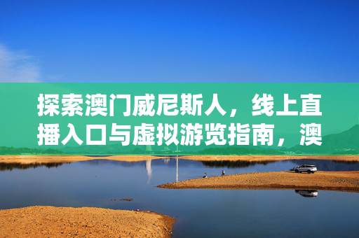 探索澳门威尼斯人，线上直播入口与虚拟游览指南，澳门威尼斯人，线上直播入口与虚拟游览指南