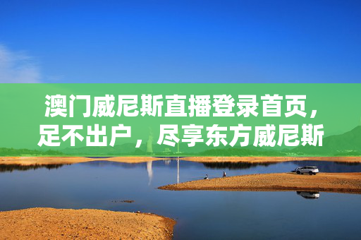 澳门威尼斯直播登录首页，足不出户，尽享东方威尼斯的璀璨与浪漫，足不出户，尽享东方威尼斯璀璨浪漫