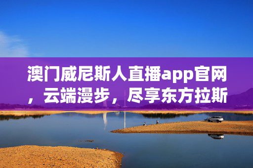 澳门威尼斯人直播app官网，云端漫步，尽享东方拉斯维加斯的璀璨与活力，澳门威尼斯人直播app官网，云端漫步，尽享东方拉斯维加斯璀璨活力