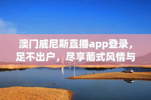 澳门威尼斯直播app登录，足不出户，尽享葡式风情与娱乐盛宴，澳门威尼斯直播app，足不出户尽享葡式风情娱乐盛宴