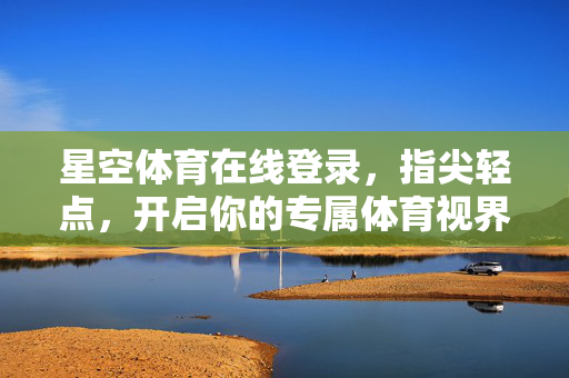 星空体育在线登录，指尖轻点，开启你的专属体育视界，星空体育，指尖轻点，专属体育视界