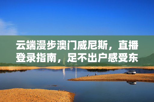 云端漫步澳门威尼斯，直播登录指南，足不出户感受东方拉斯维加斯魅力，云端直播澳门威尼斯，足不出户感受东方拉斯维加斯魅力