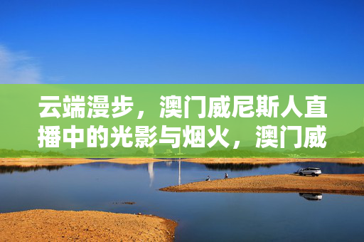 云端漫步，澳门威尼斯人直播中的光影与烟火，澳门威尼斯人直播，云端漫步间的光影烟火