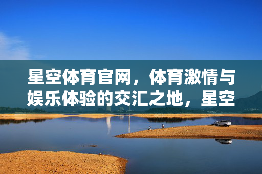 星空体育官网，体育激情与娱乐体验的交汇之地，星空体育，体育激情与娱乐体验的交汇地