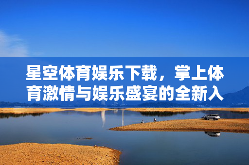 星空体育娱乐下载，掌上体育激情与娱乐盛宴的全新入口，星空体育娱乐下载，掌上激情与娱乐盛宴全新入口