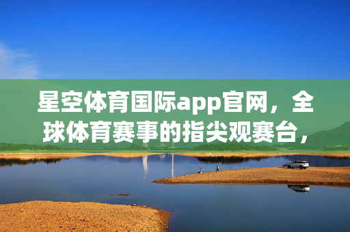 星空体育国际app官网，全球体育赛事的指尖观赛台，尽享极致互动体验，星空体育国际app官网，全球体育赛事指尖观赛台，尽享极致互动体验