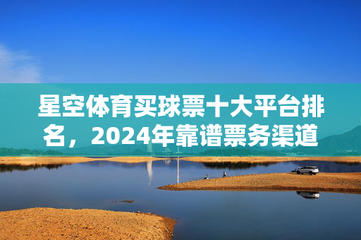 星空体育买球票十大平台排名，2024年靠谱票务渠道全解析，2024星空体育买球票十大平台排名，靠谱票务渠道全解析