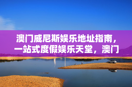 澳门威尼斯娱乐地址指南，一站式度假娱乐天堂，澳门威尼斯娱乐地址指南，一站式度假娱乐天堂