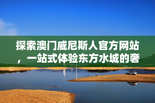 探索澳门威尼斯人官方网站，一站式体验东方水城的奢华与便捷