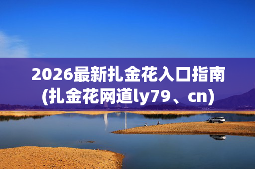 2026最新扎金花入口指南(扎金花网道ly79、cn)