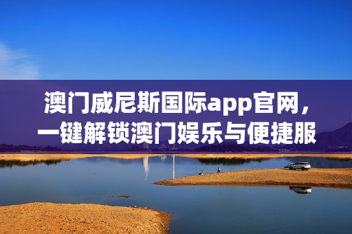 澳门威尼斯国际app官网，一键解锁澳门娱乐与便捷服务的官方指南，澳门威尼斯国际app官网，一键解锁澳门娱乐与便捷服务的官方指南