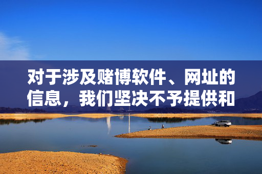 对于涉及赌博软件、网址的信息，我们坚决不予提供和传播。请广大网友提高警惕，切勿轻信任何赌博广告或链接，保护好个人信息和财产安全，共同维护良好的社会秩序。如发现赌博违法行为，应及时向公安机关举报，警惕赌博陷阱，拒绝传播，举报违法，保护财产