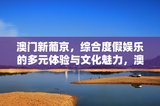 澳门新葡京，综合度假娱乐的多元体验与文化魅力，澳门新葡京，综合度假娱乐的多元体验与文化魅力