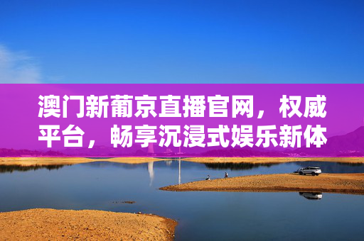 澳门新葡京直播官网，权威平台，畅享沉浸式娱乐新体验，澳门新葡京直播官网，权威平台，沉浸式娱乐新体验