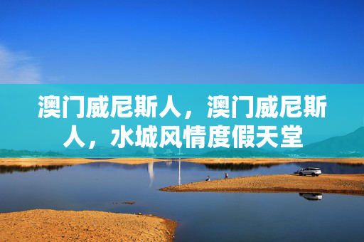 澳门威尼斯人，澳门威尼斯人，水城风情度假天堂