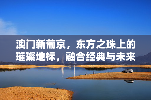 澳门新葡京，东方之珠上的璀璨地标，融合经典与未来的综合度假殿堂