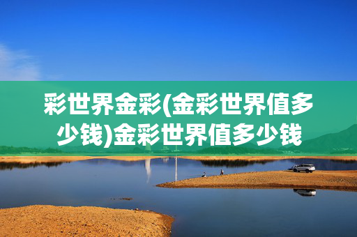 彩世界金彩(金彩世界值多少钱)金彩世界值多少钱