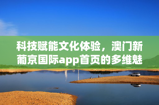 科技赋能文化体验，澳门新葡京国际app首页的多维魅力