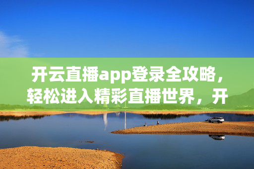 开云直播app登录全攻略，轻松进入精彩直播世界，开云直播app登录全攻略，轻松进入精彩直播世界