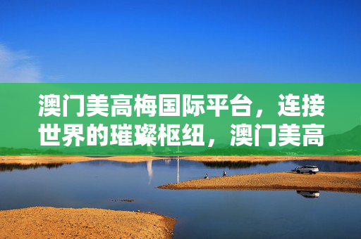 澳门美高梅国际平台，连接世界的璀璨枢纽，澳门美高梅国际平台，连接世界的璀璨枢纽