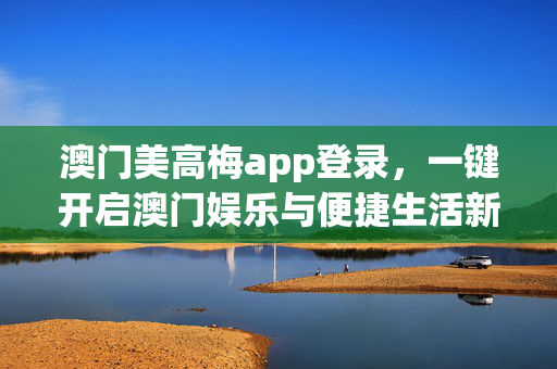 澳门美高梅app登录，一键开启澳门娱乐与便捷生活新体验，澳门美高梅app登录，一键畅享澳门娱乐与便捷生活新体验