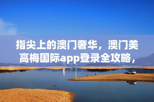指尖上的澳门奢华,澳门美高梅国际app登录全攻略,指尖上的澳门奢华,美高梅国际app登录全攻略