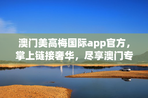 澳门美高梅国际app官方，掌上链接奢华，尽享澳门专属体验，澳门美高梅官方app，掌上奢华，尽享澳门专属体验