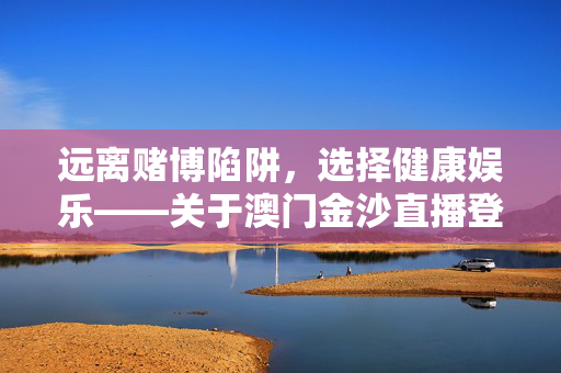 远离赌博陷阱，选择健康娱乐——关于澳门金沙直播登录首页的合规提醒，远离赌博陷阱 选择健康娱乐——澳门金沙直播登录首页合规提醒