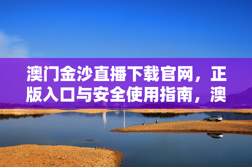 澳门金沙直播下载官网，正版入口与安全使用指南，澳门金沙直播下载官网，正版入口与安全使用指南