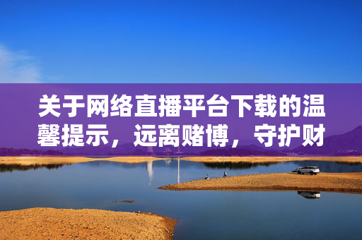 关于网络直播平台下载的温馨提示，远离赌博，守护财产安全，下载直播平台需警惕，远离赌博，守护财产安全