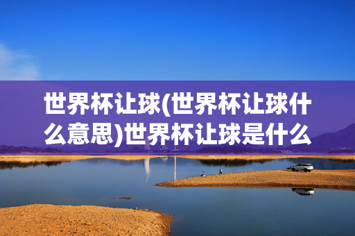 世界杯让球(世界杯让球什么意思)世界杯让球是什么意思？