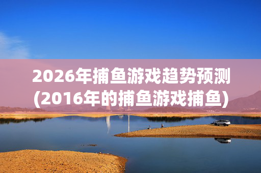 2026年捕鱼游戏趋势预测(2016年的捕鱼游戏捕鱼)