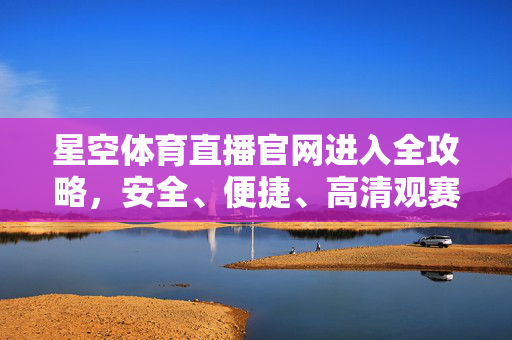 星空体育直播官网进入全攻略，安全、便捷、高清观赛指南，星空体育直播官网进入全攻略，安全便捷高清观赛指南