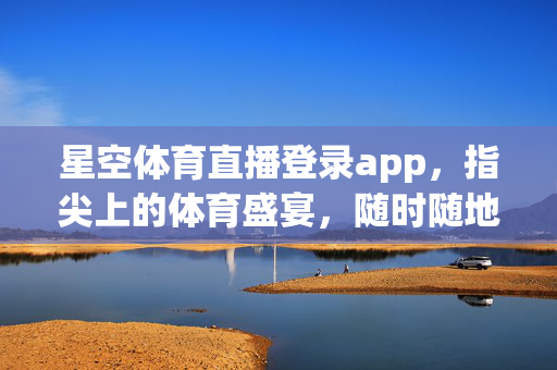 星空体育直播登录app，指尖上的体育盛宴，随时随地燃情赛场，星空体育直播，指尖盛宴，随时燃情