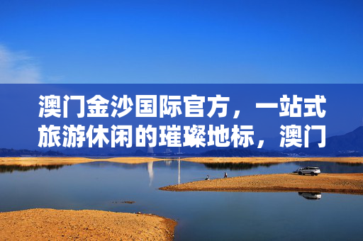 澳门金沙国际官方，一站式旅游休闲的璀璨地标，澳门金沙国际，一站式旅游休闲璀璨地标