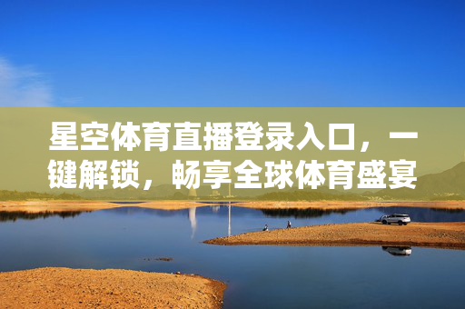 星空体育直播登录入口，一键解锁，畅享全球体育盛宴，星空体育直播登录入口，一键解锁，畅享全球体育盛宴