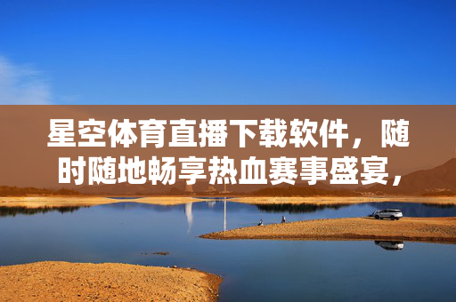 星空体育直播下载软件，随时随地畅享热血赛事盛宴，星空体育直播下载，随时随地畅享热血赛事盛宴