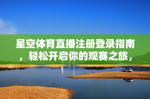 星空体育直播注册登录指南，轻松开启你的观赛之旅，星空体育直播注册登录指南，轻松开启观赛之旅