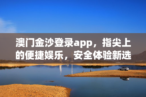 澳门金沙登录app，指尖上的便捷娱乐，安全体验新选择，澳门金沙app，指尖便捷娱乐，安全体验新选择