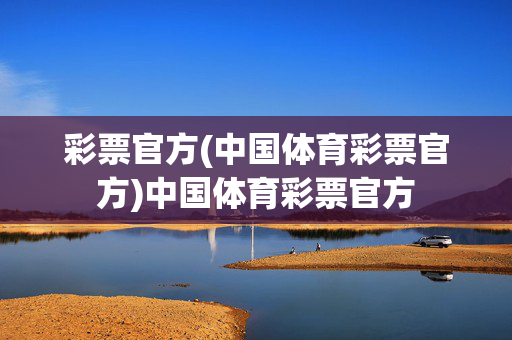 彩票官方(中国体育彩票官方)中国体育彩票官方