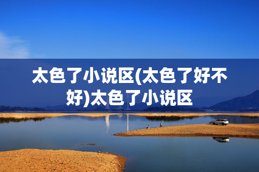 太色了小说区(太色了好不好)太色了小说区