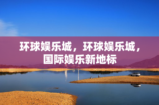 环球娱乐城，环球娱乐城，国际娱乐新地标