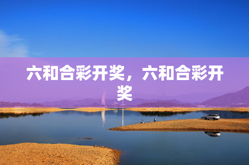 六和合彩开奖，六和合彩开奖