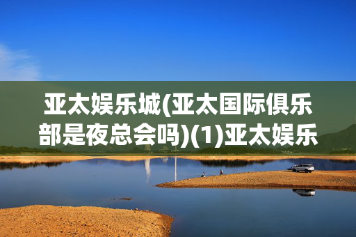 亚太娱乐城(亚太国际俱乐部是夜总会吗)(1)亚太娱乐城（亚太国际俱乐部）是夜总会吗？