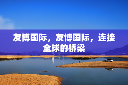 友博国际，友博国际，连接全球的桥梁